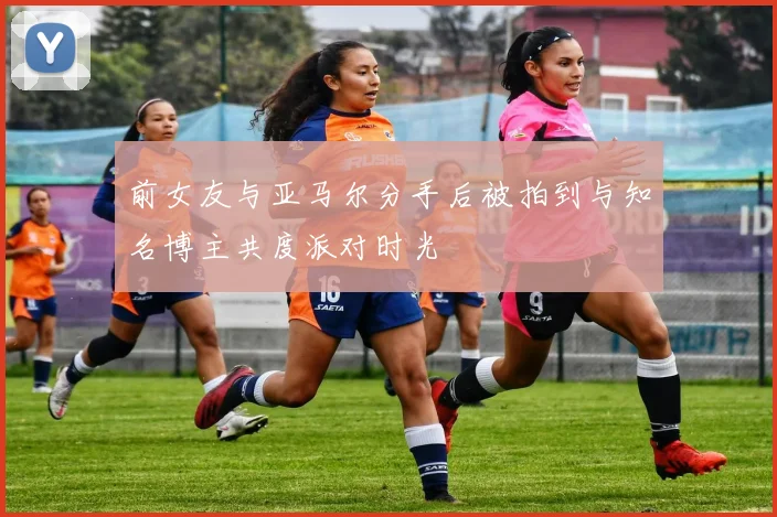 前女友与亚马尔分手后被拍到与知名博主共度派对时光