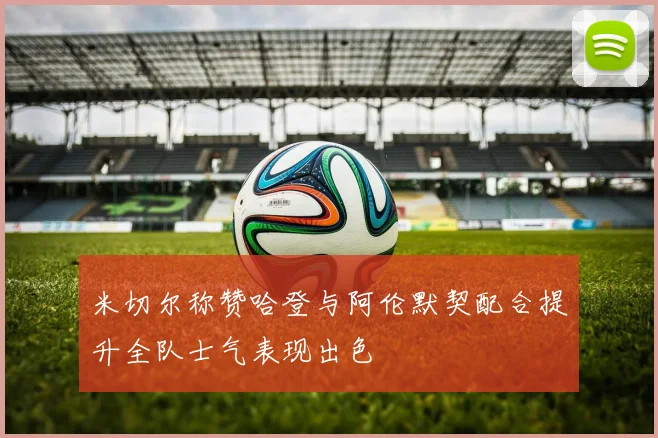 米切尔称赞哈登与阿伦默契配合提升全队士气表现出色