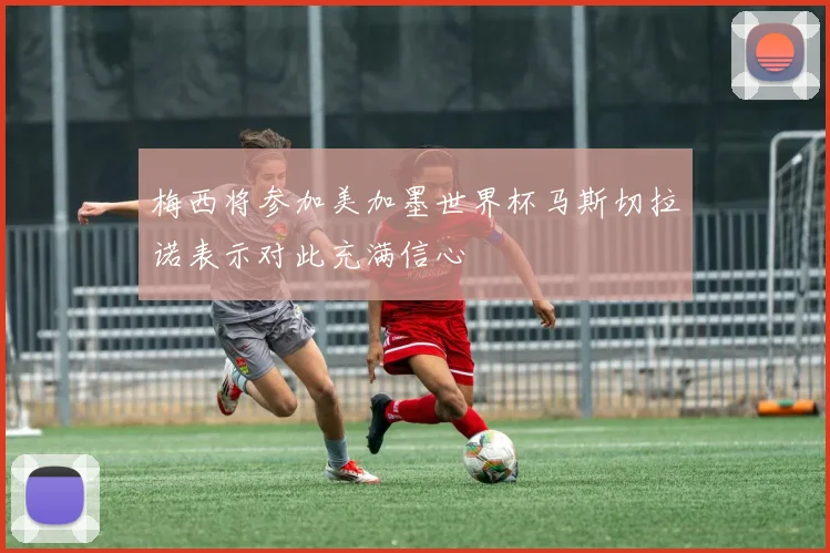 梅西将参加美加墨世界杯马斯切拉诺表示对此充满信心
