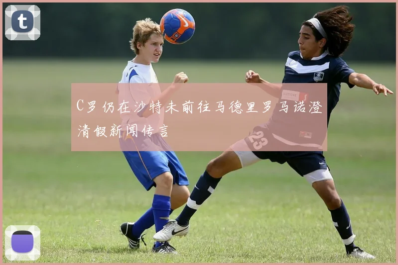 C罗仍在沙特未前往马德里罗马诺澄清假新闻传言