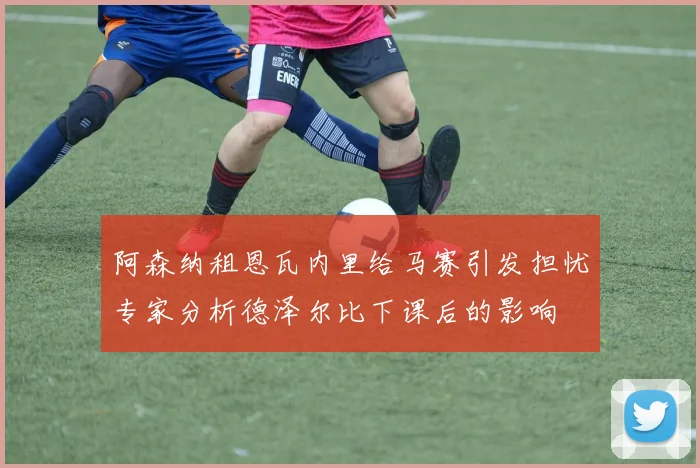 阿森纳租恩瓦内里给马赛引发担忧专家分析德泽尔比下课后的影响