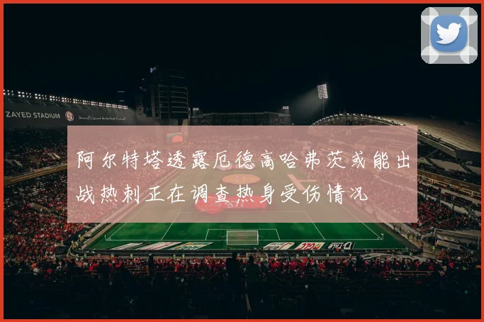 阿尔特塔透露厄德高哈弗茨或能出战热刺正在调查热身受伤情况