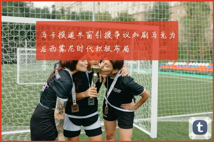 马卡报道冬窗引援争议加剧马竞为后西蒙尼时代积极布局