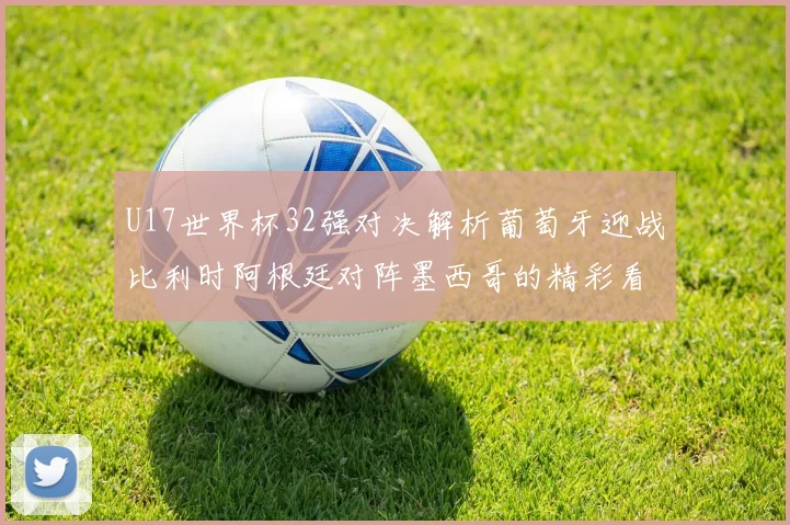 U17世界杯32强对决解析葡萄牙迎战比利时阿根廷对阵墨西哥的精彩看点