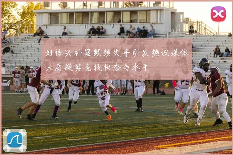 刘传兴补篮频频失手引发热议媒体人质疑其竞技状态与水平