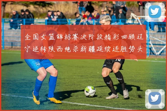 全国女篮锦标赛次阶段精彩回顾辽宁逆转陕西绝杀新疆延续连胜势头
