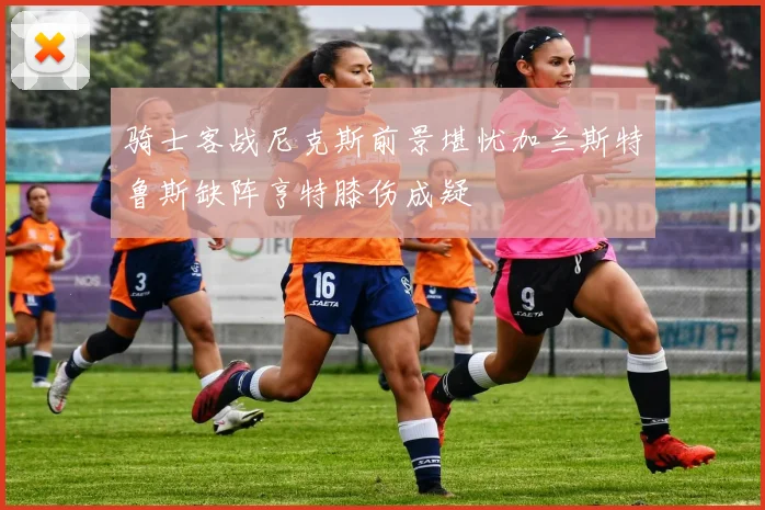 骑士客战尼克斯前景堪忧加兰斯特鲁斯缺阵亨特膝伤成疑
