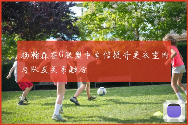 杨瀚森在G联盟中自信提升更衣室内与队友关系融洽