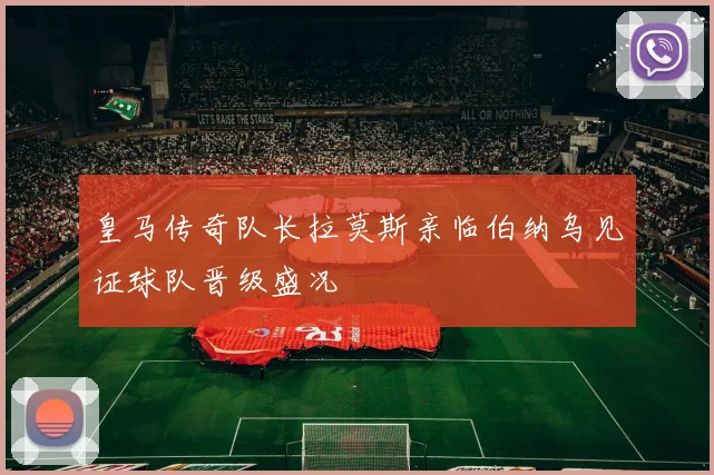 皇马传奇队长拉莫斯亲临伯纳乌见证球队晋级盛况