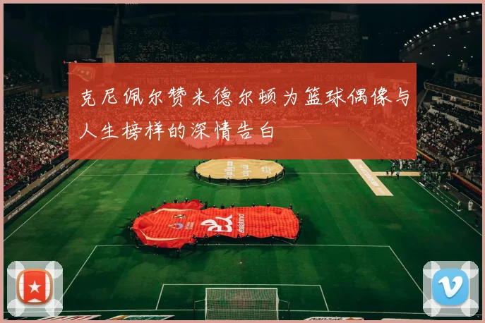 克尼佩尔赞米德尔顿为篮球偶像与人生榜样的深情告白