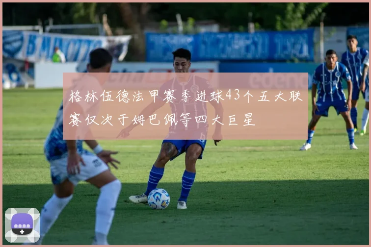 格林伍德法甲赛季进球43个五大联赛仅次于姆巴佩等四大巨星