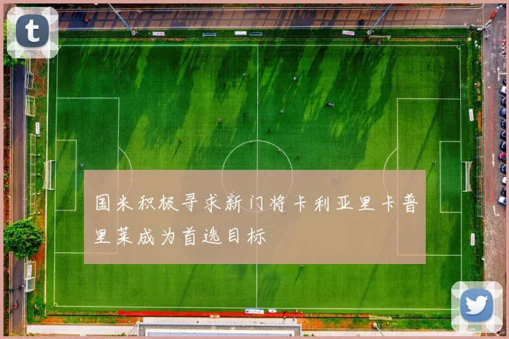 国米积极寻求新门将卡利亚里卡普里莱成为首选目标