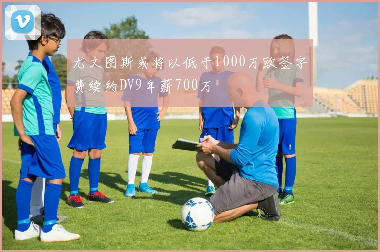 尤文图斯或将以低于1000万欧签字费续约DV9年薪700万