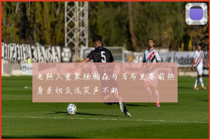 老熟人重聚杨瀚森与马布里赛前热身亲切交流笑声不断