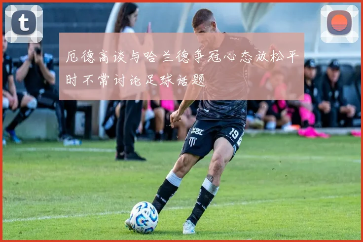 厄德高谈与哈兰德争冠心态放松平时不常讨论足球话题