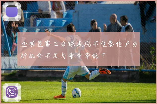 全明星赛三分球表现不佳泰伦卢分析机会不足与命中率低下