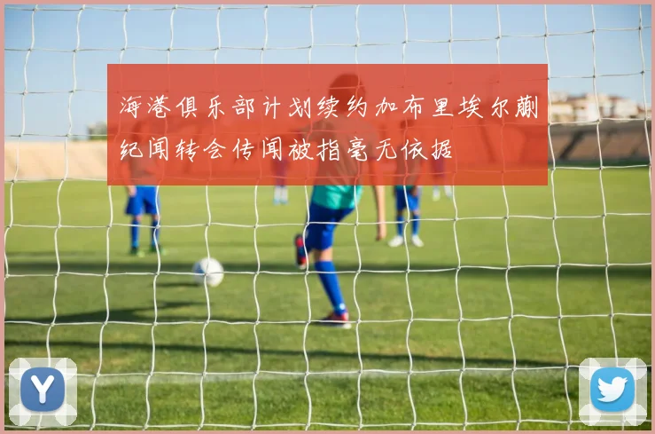 海港俱乐部计划续约加布里埃尔蒯纪闻转会传闻被指毫无依据