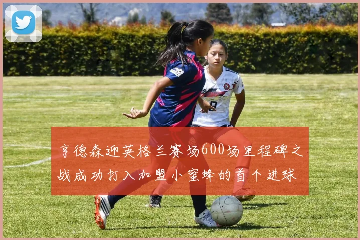 亨德森迎英格兰赛场600场里程碑之战成功打入加盟小蜜蜂的首个进球