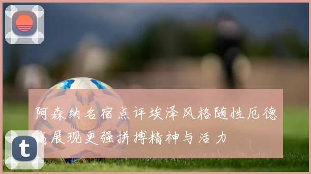 阿森纳名宿点评埃泽风格随性厄德高展现更强拼搏精神与活力