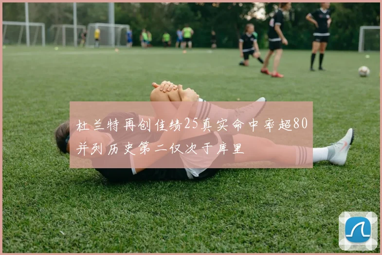 杜兰特再创佳绩25真实命中率超80并列历史第二仅次于库里