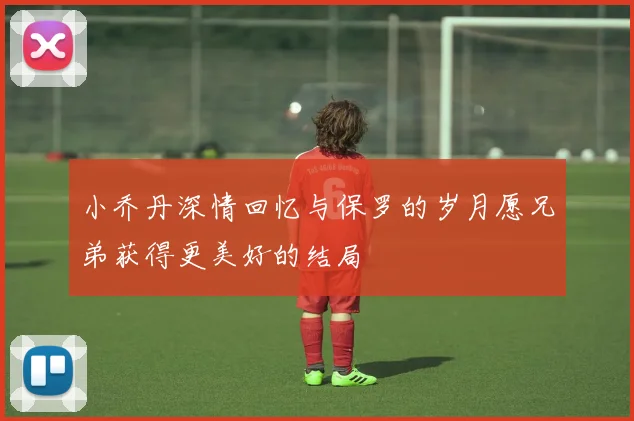 小乔丹深情回忆与保罗的岁月愿兄弟获得更美好的结局