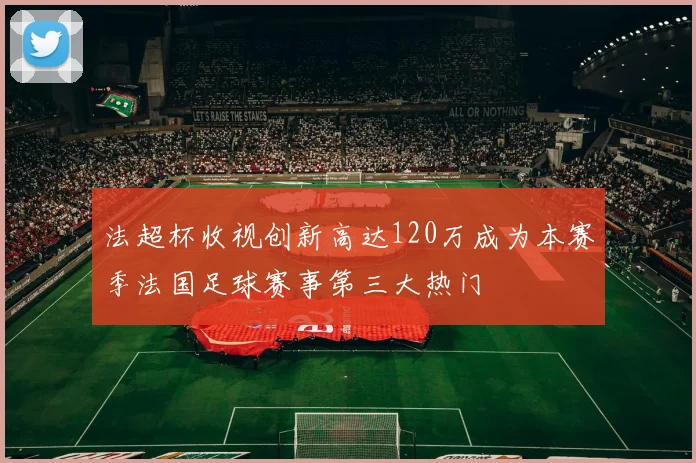 法超杯收视创新高达120万成为本赛季法国足球赛事第三大热门