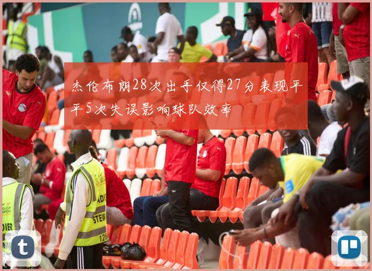 杰伦布朗28次出手仅得27分表现平平5次失误影响球队效率