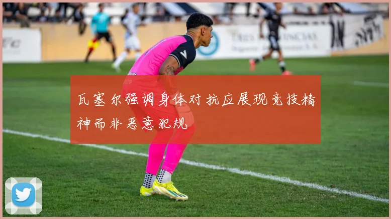 瓦塞尔强调身体对抗应展现竞技精神而非恶意犯规