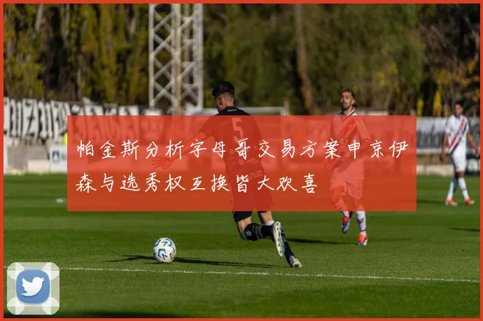 帕金斯分析字母哥交易方案申京伊森与选秀权互换皆大欢喜