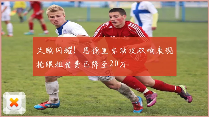 天赋闪耀！恩德里克助攻双响表现抢眼租借费已降至20万