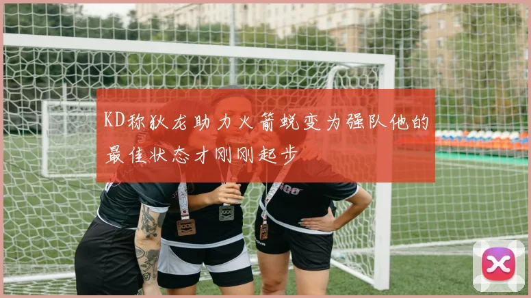KD称狄龙助力火箭蜕变为强队他的最佳状态才刚刚起步