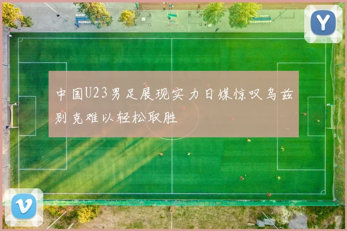 中国U23男足展现实力日媒惊叹乌兹别克难以轻松取胜
