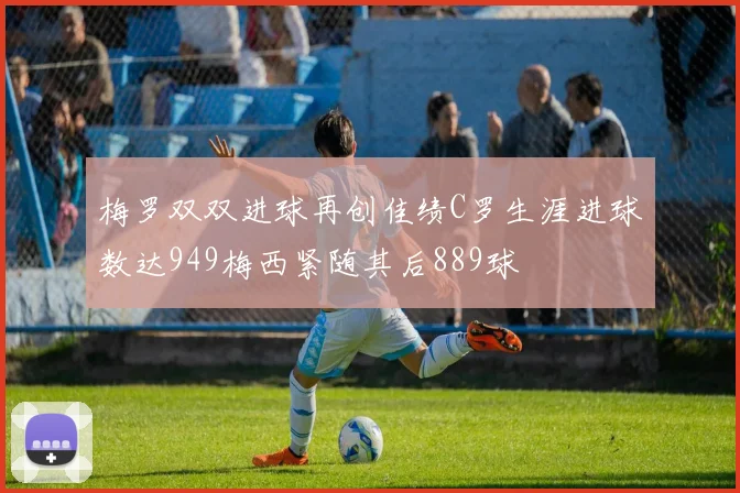 梅罗双双进球再创佳绩C罗生涯进球数达949梅西紧随其后889球