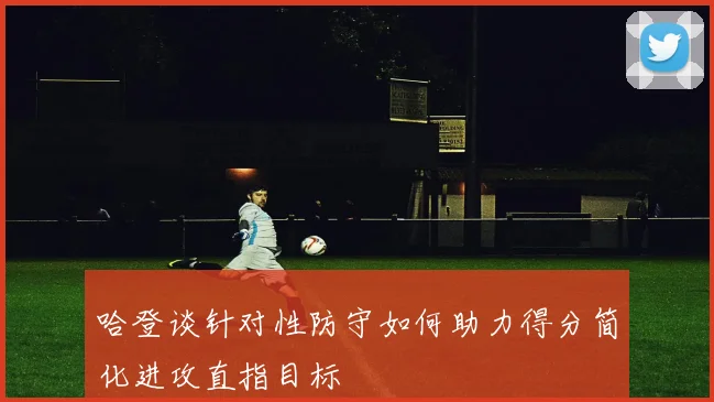 哈登谈针对性防守如何助力得分简化进攻直指目标