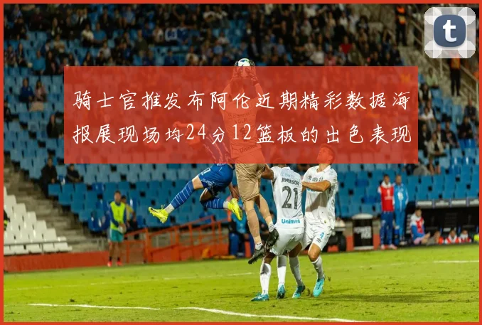 骑士官推发布阿伦近期精彩数据海报展现场均24分12篮板的出色表现