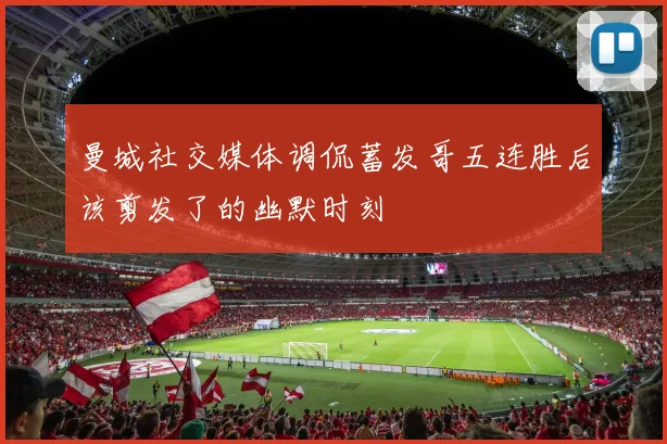曼城社交媒体调侃蓄发哥五连胜后该剪发了的幽默时刻