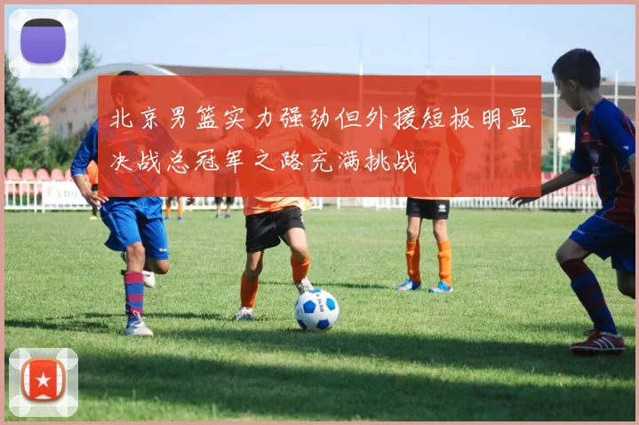 北京男篮实力强劲但外援短板明显决战总冠军之路充满挑战