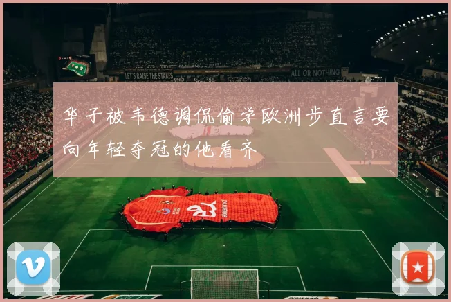 华子被韦德调侃偷学欧洲步直言要向年轻夺冠的他看齐